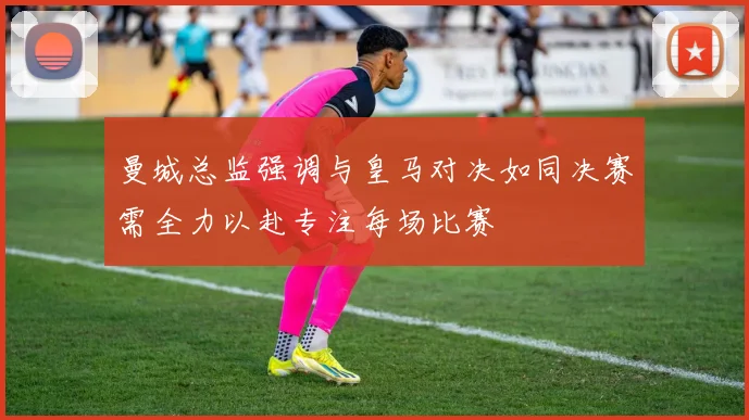 曼城总监强调与皇马对决如同决赛需全力以赴专注每场比赛