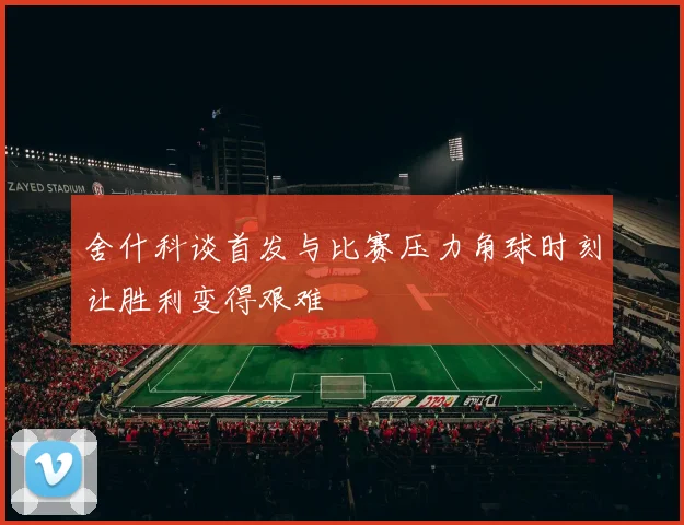 舍什科谈首发与比赛压力角球时刻让胜利变得艰难