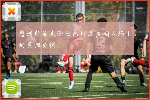 詹姆斯虽表现出色却成为湖人场上的负担分析