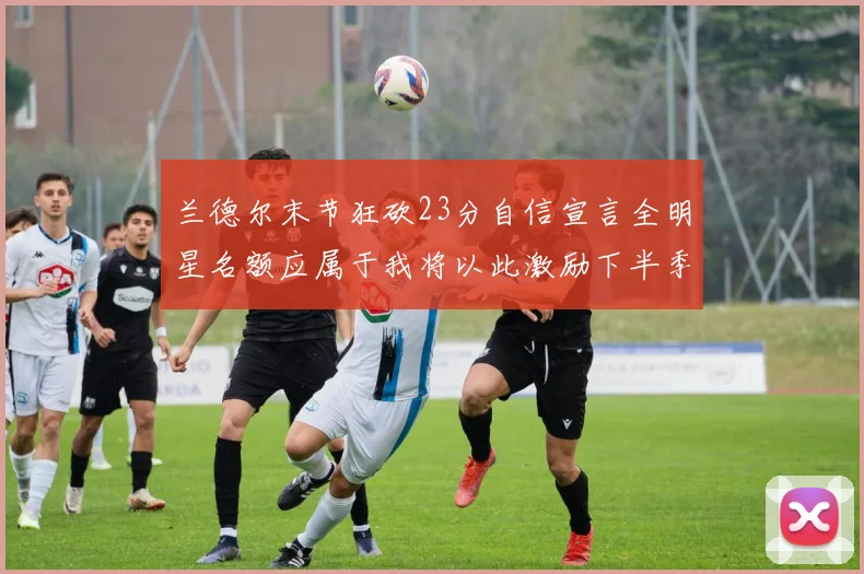 兰德尔末节狂砍23分自信宣言全明星名额应属于我将以此激励下半季表现