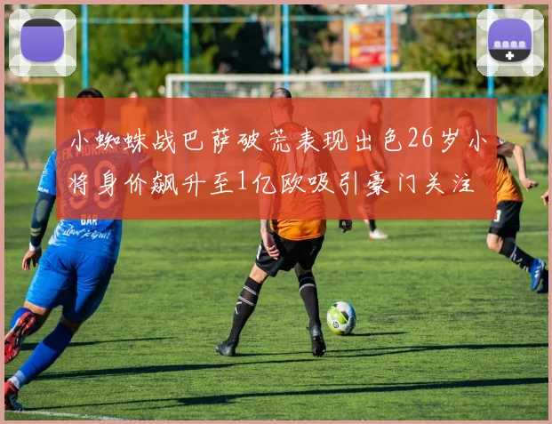 小蜘蛛战巴萨破荒表现出色26岁小将身价飙升至1亿欧吸引豪门关注