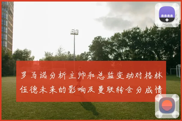 罗马诺分析主帅和总监变动对格林伍德未来的影响及曼联转会分成情况