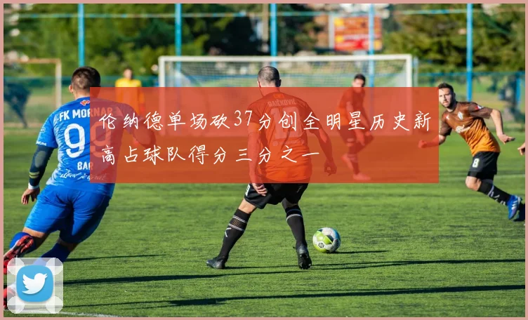 伦纳德单场砍37分创全明星历史新高占球队得分三分之一