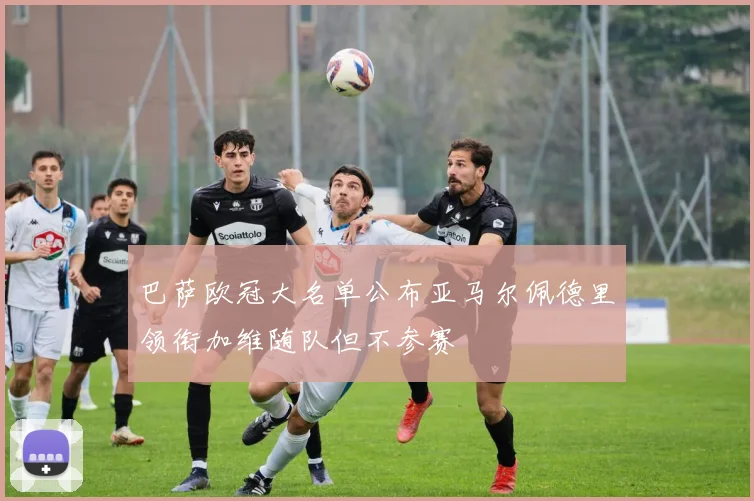 巴萨欧冠大名单公布亚马尔佩德里领衔加维随队但不参赛