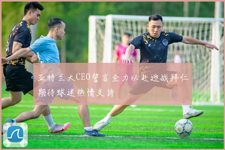 亚特兰大CEO誓言全力以赴迎战拜仁期待球迷热情支持