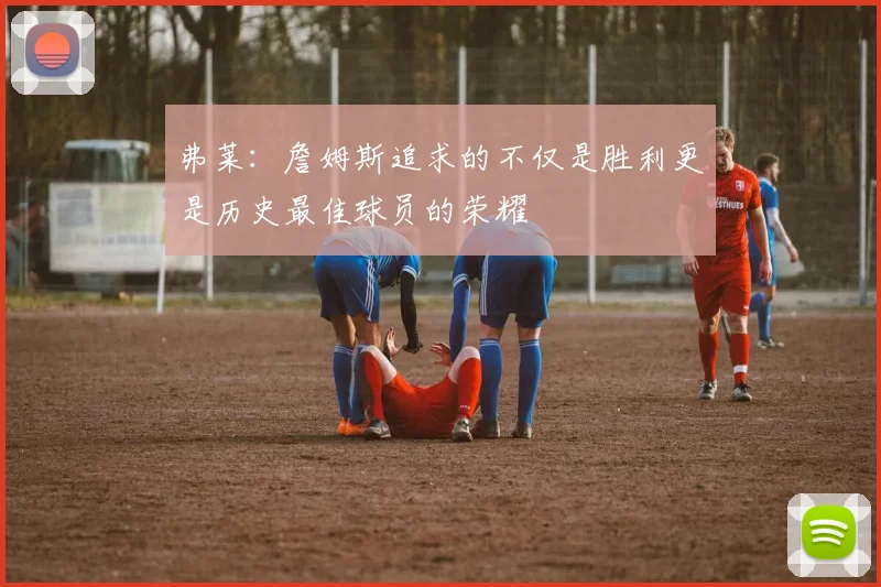 弗莱：詹姆斯追求的不仅是胜利更是历史最佳球员的荣耀