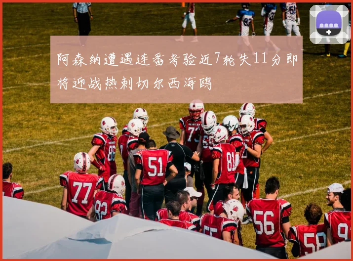 阿森纳遭遇连番考验近7轮失11分即将迎战热刺切尔西海鸥