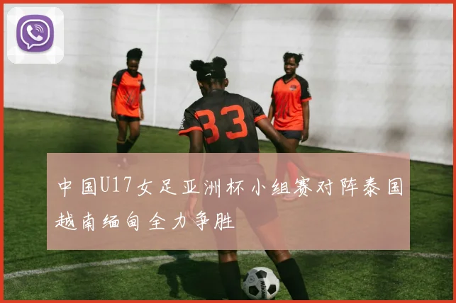 中国U17女足亚洲杯小组赛对阵泰国越南缅甸全力争胜
