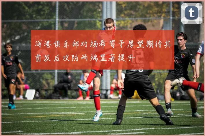 海港俱乐部对杨希寄予厚望期待其首发后攻防两端显著提升