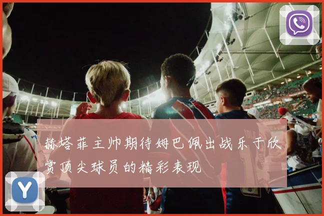 赫塔菲主帅期待姆巴佩出战乐于欣赏顶尖球员的精彩表现